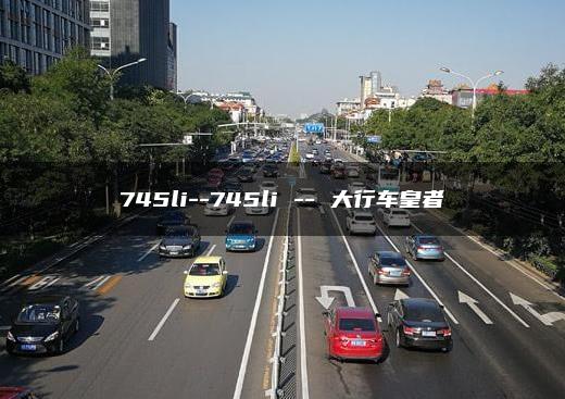 745li–745li — 大行车皇者