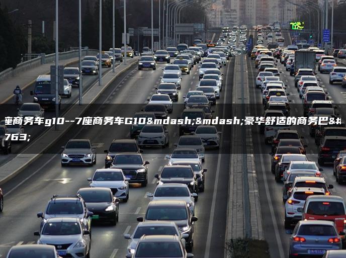 7座商务车g10–7座商务车G10——豪华舒适的商务巴士