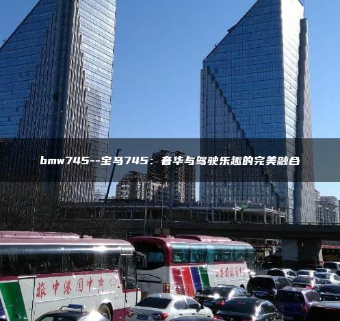 bmw745–宝马745：奢华与驾驶乐趣的完美融合