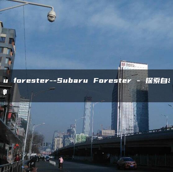 subaru forester–Subaru Forester – 探索自然精神
