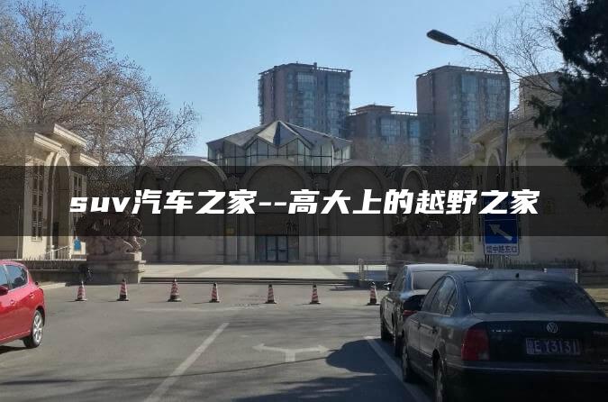 suv汽车之家–高大上的越野之家
