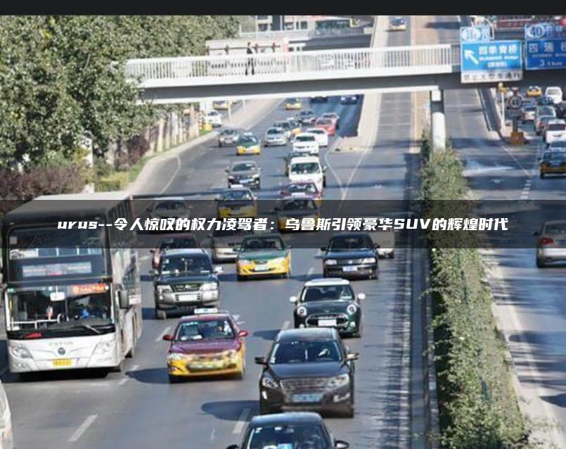 urus–令人惊叹的权力凌驾者：乌鲁斯引领豪华SUV的辉煌时代