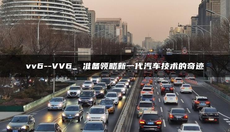vv6–VV6_ 准备领略新一代汽车技术的奇迹