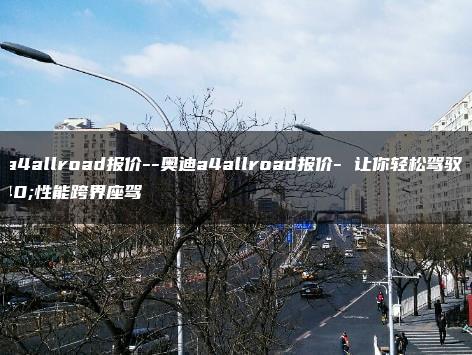 奥迪a4allroad报价–奥迪a4allroad报价- 让你轻松驾驭高性能跨界座驾