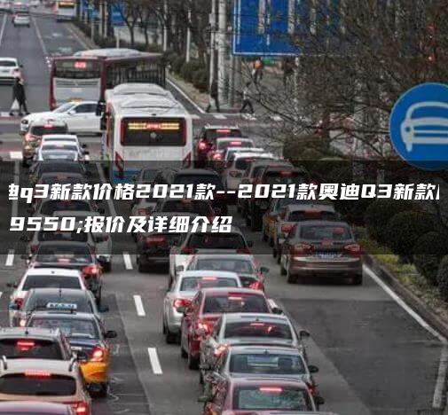 奥迪q3新款价格2021款–2021款奥迪Q3新款座驾报价及详细介绍