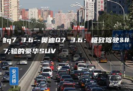 奥迪q7 3.6–奥迪Q7 3.6：极致驾驶体验的豪华SUV