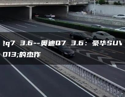 奥迪q7 3.6–奥迪Q7 3.6：豪华SUV中的杰作