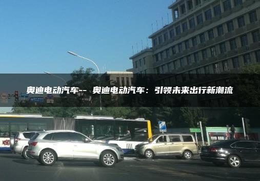 奥迪电动汽车– 奥迪电动汽车：引领未来出行新潮流
