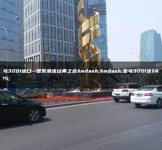 宝马320i进口–德系潮流经典之选——宝马320i进口