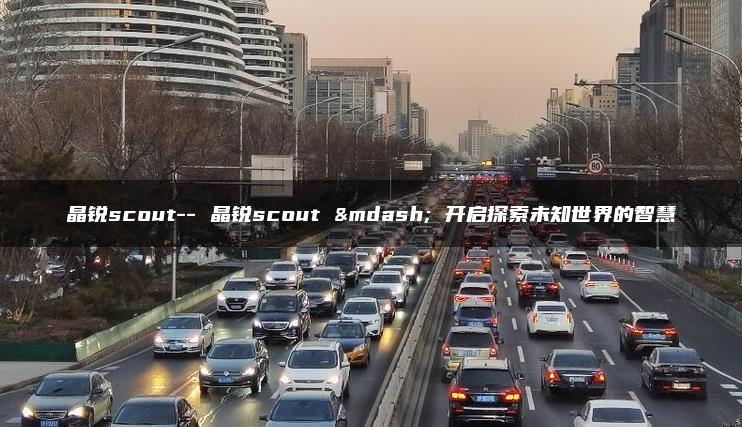 晶锐scout– 晶锐scout — 开启探索未知世界的智慧
