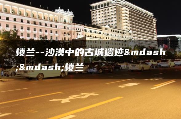 楼兰–沙漠中的古城遗迹——楼兰