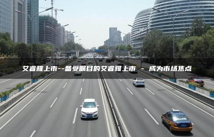 艾睿雅上市–备受瞩目的艾睿雅上市 – 成为市场焦点