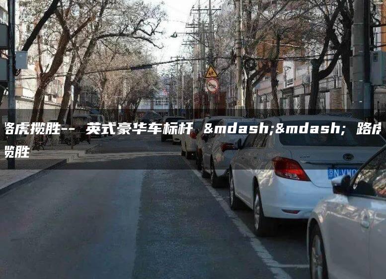 路虎揽胜– 英式豪华车标杆 —— 路虎揽胜