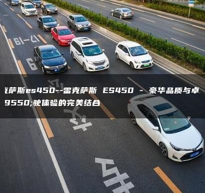 雷克萨斯es450–雷克萨斯 ES450 – 豪华品质与卓越驾驶体验的完美结合