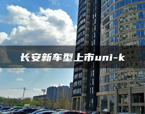 长安新车型上市uni-k