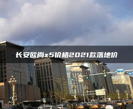 长安欧尚x5价格2021款落地价
