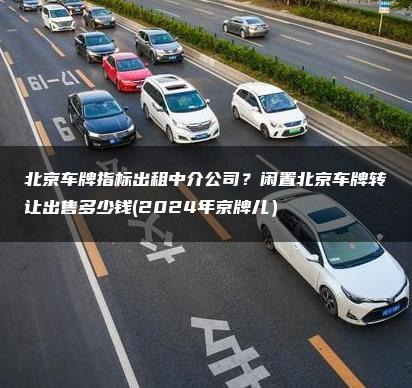 北京车牌指标出租中介公司？闲置北京车牌转让出售多少钱(2024年京牌儿）