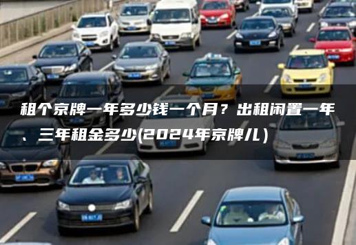 租个京牌一年多少钱一个月？出租闲置一年、三年租金多少(2024年京牌儿）