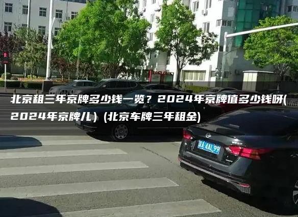 北京租三年京牌多少钱一览？2024年京牌值多少钱呀(2024年京牌儿）(北京车牌三年租金)
