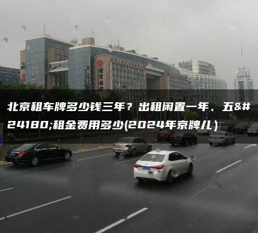 北京租车牌多少钱三年？出租闲置一年、五年租金费用多少(2024年京牌儿）