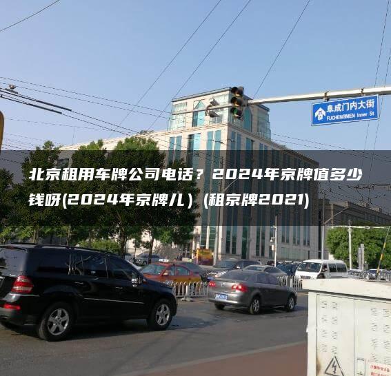 北京租用车牌公司电话？2024年京牌值多少钱呀(2024年京牌儿）(租京牌2021)