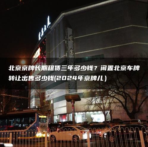 北京京牌长期租赁三年多少钱？闲置北京车牌转让出售多少钱(2024年京牌儿）