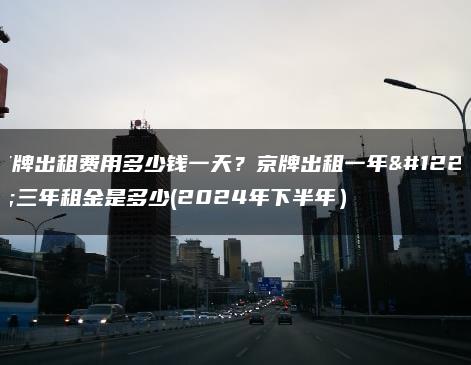 京牌出租费用多少钱一天？京牌出租一年、三年租金是多少(2024年下半年）