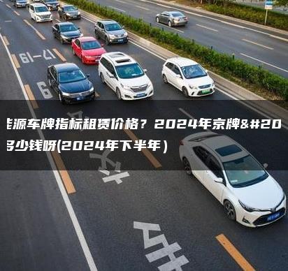 新能源车牌指标租赁价格？2024年京牌值多少钱呀(2024年下半年）