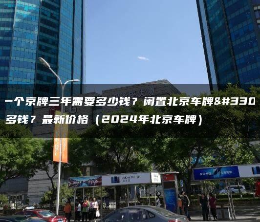 租一个京牌三年需要多少钱？闲置北京车牌能卖多钱？最新价格（2024年北京车牌）