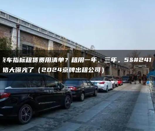 北京车指标租赁费用清单？租用一年、三年。5年价格大曝光了（2024京牌出租公司）