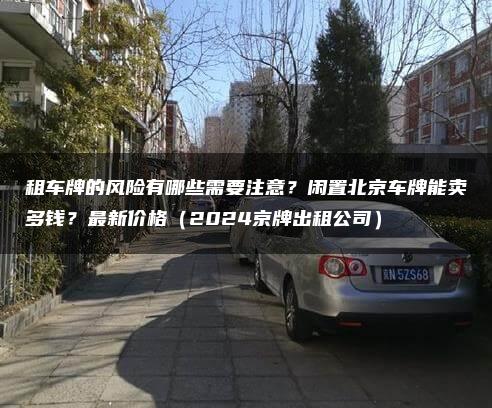 租车牌的风险有哪些需要注意？闲置北京车牌能卖多钱？最新价格（2024京牌出租公司）
