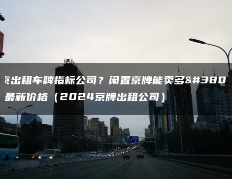 北京出租车牌指标公司？闲置京牌能卖多钱？最新价格（2024京牌出租公司）