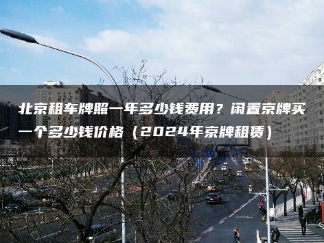 北京租车牌照一年多少钱费用？闲置京牌买一个多少钱价格（2024年京牌租赁）