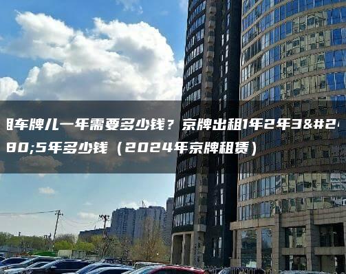 租车牌儿一年需要多少钱？京牌出租1年2年3年5年多少钱（2024年京牌租赁）