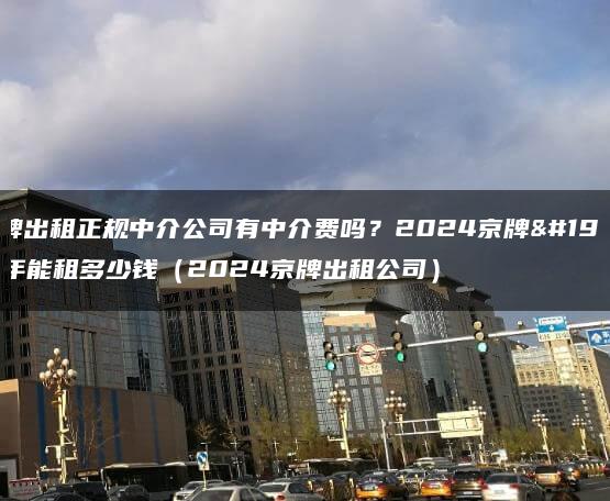 京牌出租正规中介公司有中介费吗？2024京牌一年能租多少钱（2024京牌出租公司）