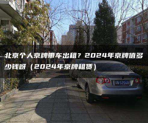 北京个人京牌带车出租？2024年京牌值多少钱呀（2024年京牌租赁）