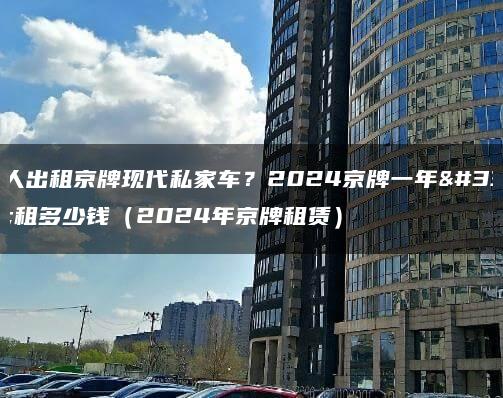 个人出租京牌现代私家车？2024京牌一年能租多少钱（2024年京牌租赁）