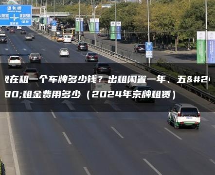 现在租一个车牌多少钱？出租闲置一年、五年租金费用多少（2024年京牌租赁）