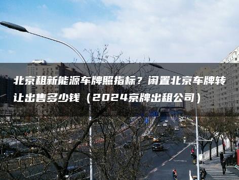 北京租新能源车牌照指标？闲置北京车牌转让出售多少钱（2024京牌出租公司）