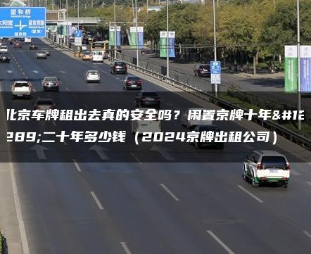 北京车牌租出去真的安全吗？闲置京牌十年、二十年多少钱（2024京牌出租公司）