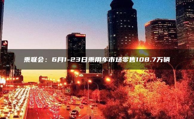 乘联会：6月1-23日乘用车市场零售108.7万辆