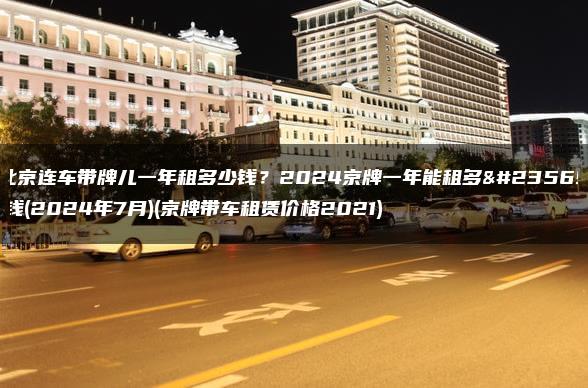北京连车带牌儿一年租多少钱？2024京牌一年能租多少钱(2024年7月)(京牌带车租赁价格2021)