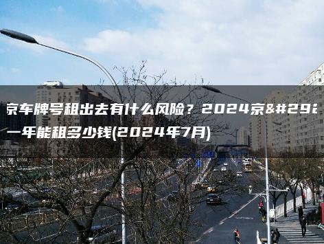 北京车牌号租出去有什么风险？2024京牌一年能租多少钱(2024年7月)