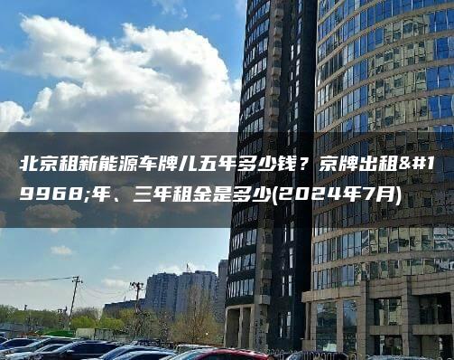 北京租新能源车牌儿五年多少钱？京牌出租一年、三年租金是多少(2024年7月)