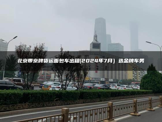 北京带京牌货运面包车出租(2024年7月）选金牌车务