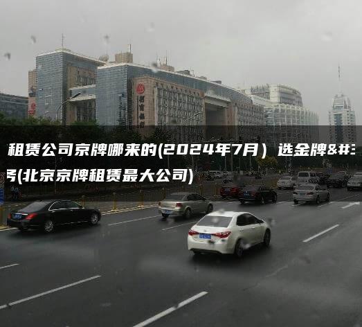 北京租赁公司京牌哪来的(2024年7月）选金牌车务(北京京牌租赁最大公司)
