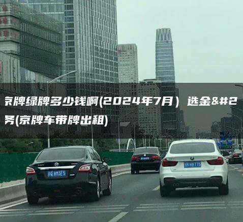 出租京牌绿牌多少钱啊(2024年7月）选金牌车务(京牌车带牌出租)