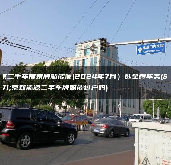 北京二手车带京牌新能源(2024年7月）选金牌车务(北京新能源二手车牌照能过户吗)