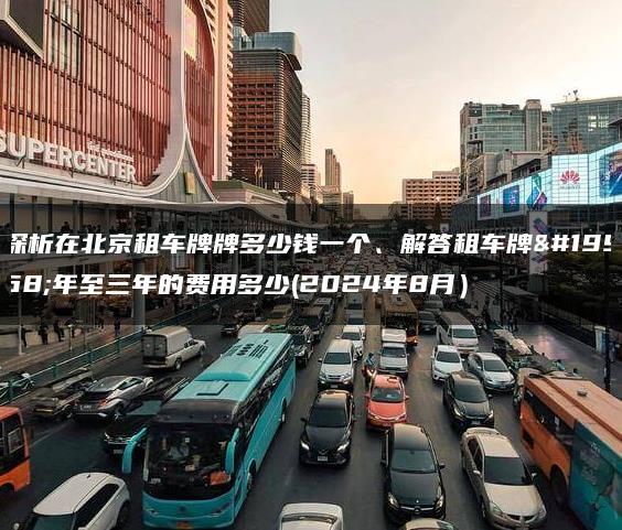 探析在北京租车牌牌多少钱一个、解答租车牌一年至三年的费用多少(2024年8月）