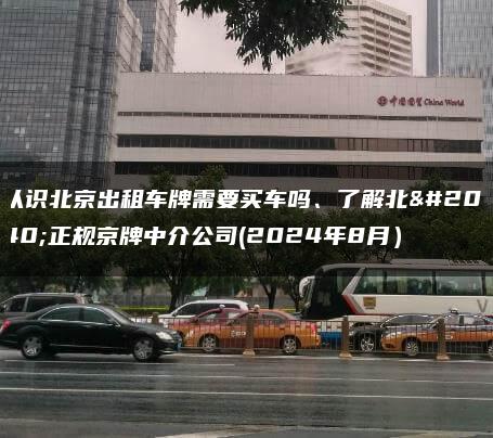 认识北京出租车牌需要买车吗、了解北京正规京牌中介公司(2024年8月）